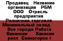 Продавец › Название организации ­ РБМ, ООО › Отрасль предприятия ­ Розничная торговля › Минимальный оклад ­ 1 - Все города Работа » Вакансии   . Хакасия респ.,Саяногорск г.